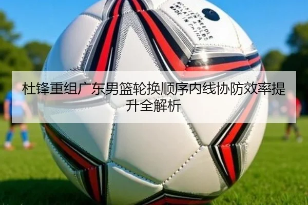 杜锋重组广东男篮轮换顺序内线协防效率提升全解析