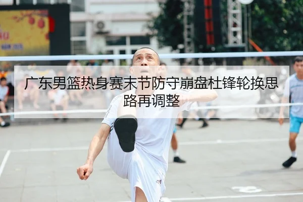 广东男篮热身赛末节防守崩盘杜锋轮换思路再调整